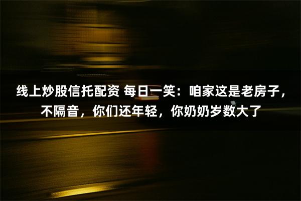 线上炒股信托配资 每日一笑：咱家这是老房子，不隔音，你们还年轻，你奶奶岁数大了