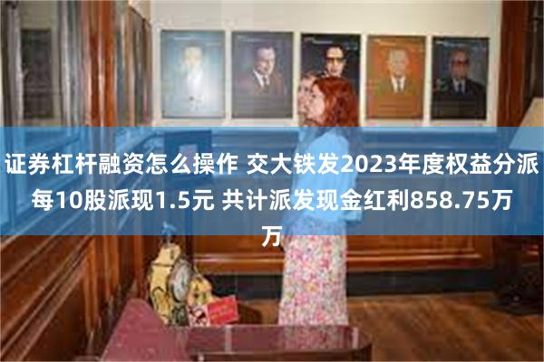 证券杠杆融资怎么操作 交大铁发2023年度权益分派每10股派现1.5元 共计派发现金红利858.75万