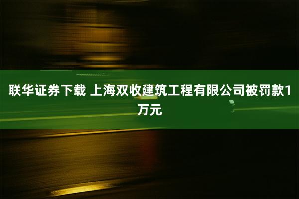 联华证券下载 上海双收建筑工程有限公司被罚款1万元