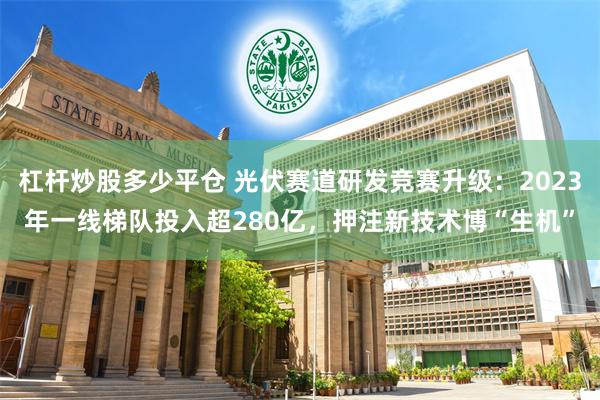 杠杆炒股多少平仓 光伏赛道研发竞赛升级：2023年一线梯队投入超280亿，押注新技术博“生机”