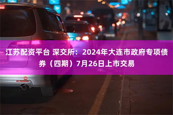 江苏配资平台 深交所：2024年大连市政府专项债券（四期）7月26日上市交易