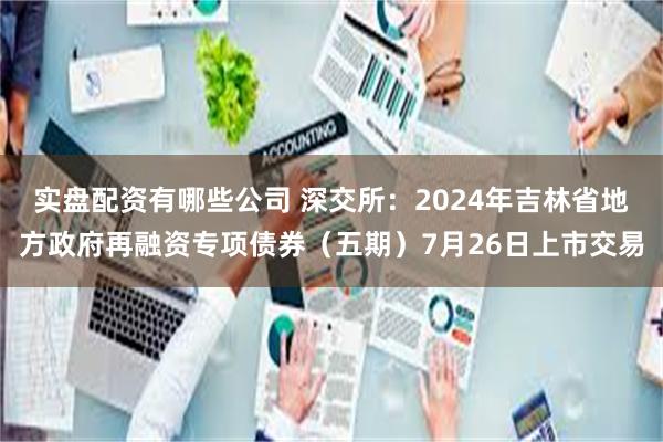 实盘配资有哪些公司 深交所：2024年吉林省地方政府再融资专项债券（五期）7月26日上市交易