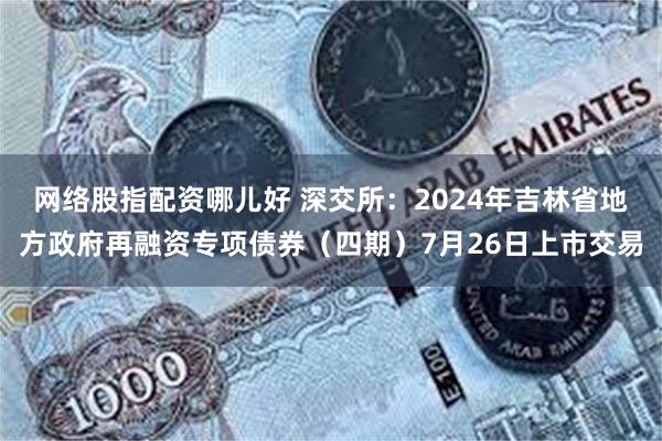 网络股指配资哪儿好 深交所：2024年吉林省地方政府再融资专项债券（四期）7月26日上市交易