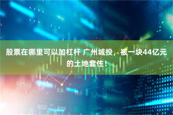 股票在哪里可以加杠杆 广州城投，被一块44亿元的土地套住！