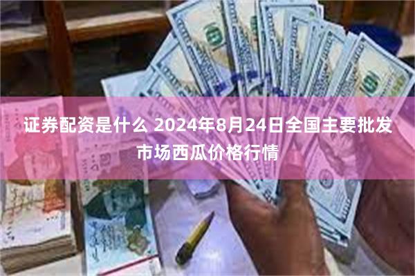 证券配资是什么 2024年8月24日全国主要批发市场西瓜价格行情