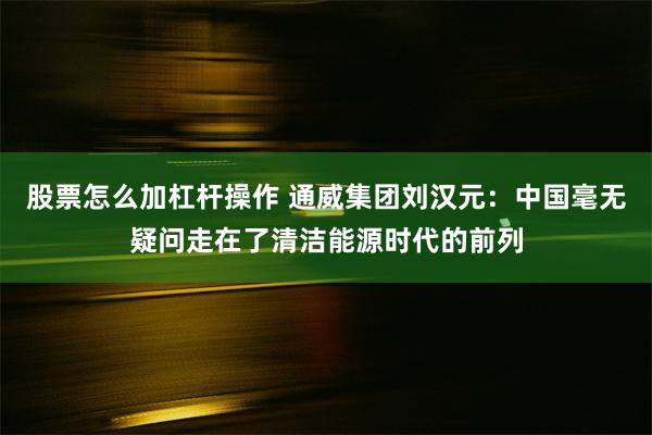 股票怎么加杠杆操作 通威集团刘汉元：中国毫无疑问走在了清洁能源时代的前列