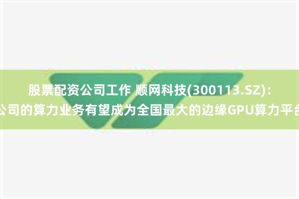 股票配资公司工作 顺网科技(300113.SZ)：公司的算力业务有望成为全国最大的边缘GPU算力平台