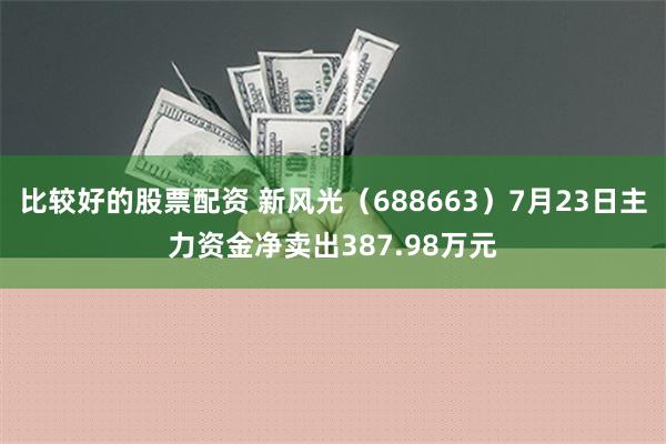 比较好的股票配资 新风光（688663）7月23日主力资金净卖出387.98万元