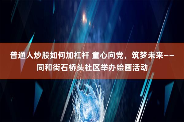 普通人炒股如何加杠杆 童心向党，筑梦未来——同和街石桥头社区举办绘画活动