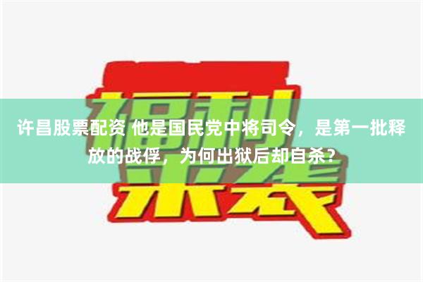 许昌股票配资 他是国民党中将司令，是第一批释放的战俘，为何出狱后却自杀？