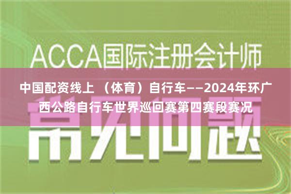 中国配资线上 （体育）自行车——2024年环广西公路自行车世界巡回赛第四赛段赛况