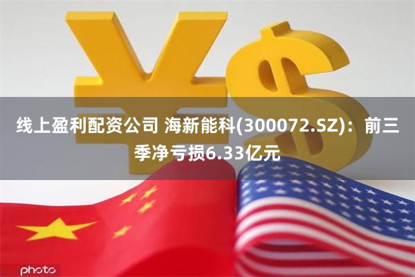 线上盈利配资公司 海新能科(300072.SZ)：前三季净亏损6.33亿元