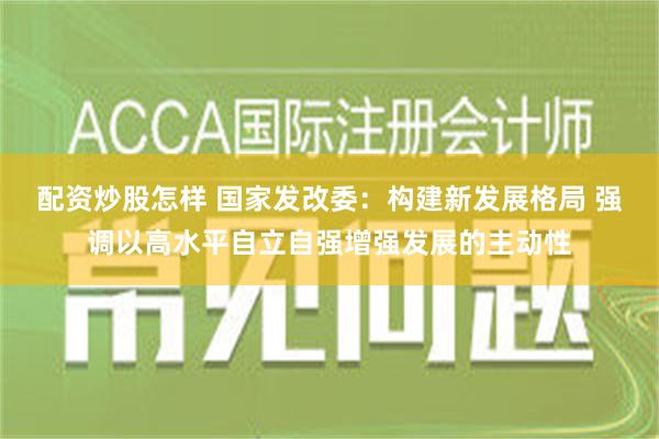 配资炒股怎样 国家发改委：构建新发展格局 强调以高水平自立自强增强发展的主动性