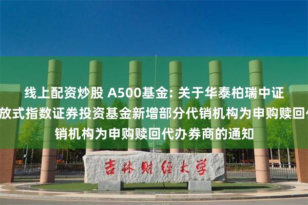 线上配资炒股 A500基金: 关于华泰柏瑞中证A500交易型开放式指数证券投资基金新增部分代销机构为申购赎回代办券商的通知