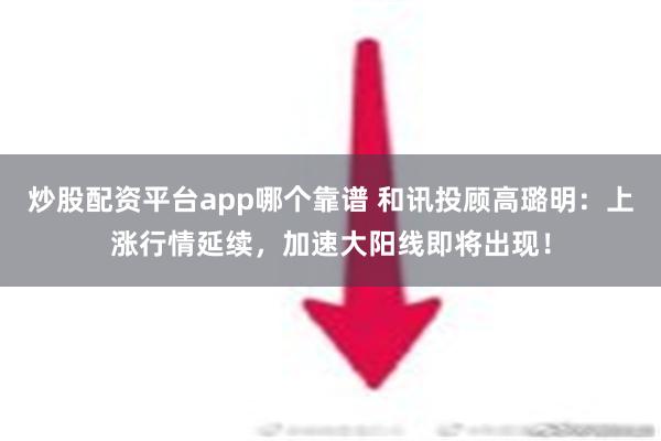 炒股配资平台app哪个靠谱 和讯投顾高璐明：上涨行情延续，加速大阳线即将出现！