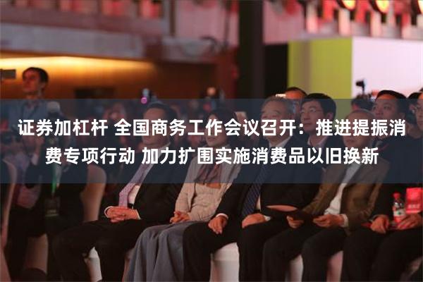 证券加杠杆 全国商务工作会议召开：推进提振消费专项行动 加力扩围实施消费品以旧换新