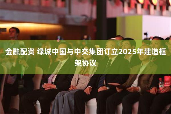 金融配资 绿城中国与中交集团订立2025年建造框架协议