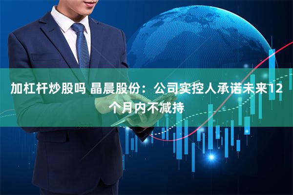 加杠杆炒股吗 晶晨股份：公司实控人承诺未来12个月内不减持