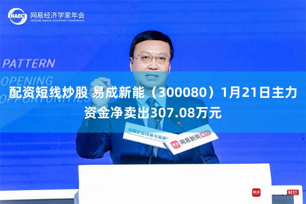 配资短线炒股 易成新能（300080）1月21日主力资金净卖出307.08万元